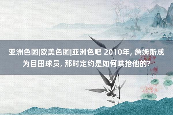 亚洲色图|欧美色图|亚洲色吧 2010年， 詹姆斯成为目田球员， 那时定约是如何哄抢他的?