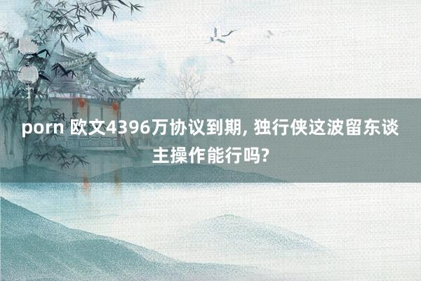 porn 欧文4396万协议到期， 独行侠这波留东谈主操作能行吗?