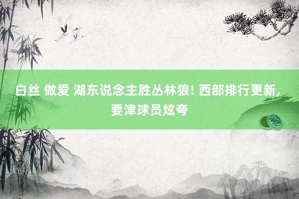 白丝 做爱 湖东说念主胜丛林狼! 西部排行更新， 要津球员炫夸