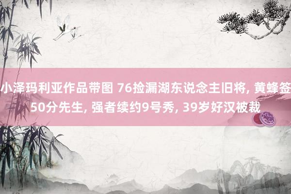 小泽玛利亚作品带图 76捡漏湖东说念主旧将， 黄蜂签50分先生， 强者续约9号秀， 39岁好汉被裁