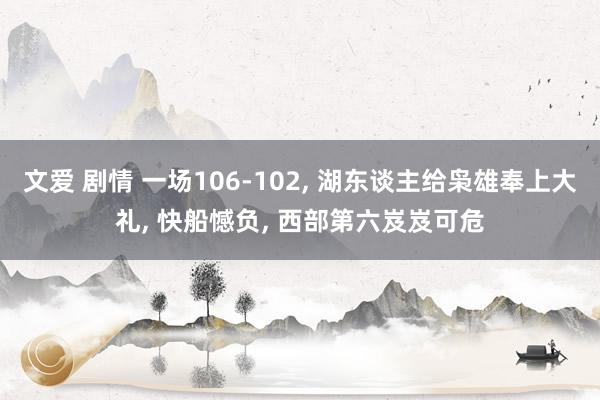 文爱 剧情 一场106-102， 湖东谈主给枭雄奉上大礼， 快船憾负， 西部第六岌岌可危