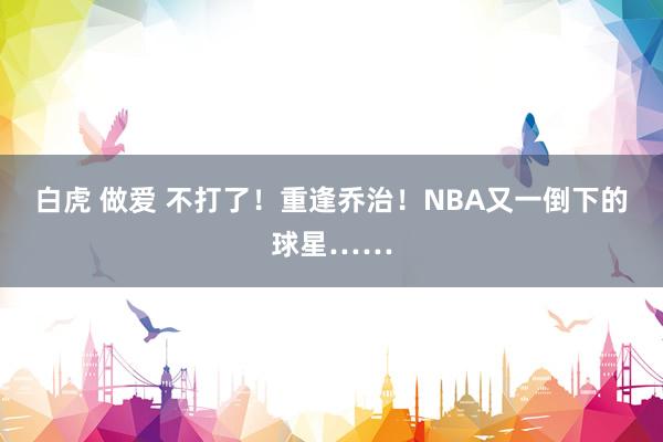 白虎 做爱 不打了！重逢乔治！NBA又一倒下的球星……
