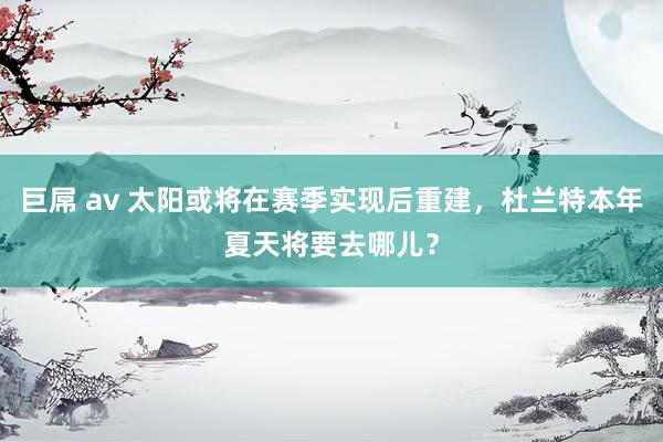 巨屌 av 太阳或将在赛季实现后重建，杜兰特本年夏天将要去哪儿？