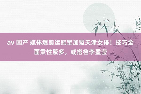 av 国产 媒体爆奥运冠军加盟天津女排！技巧全面秉性繁多，或搭档李盈莹
