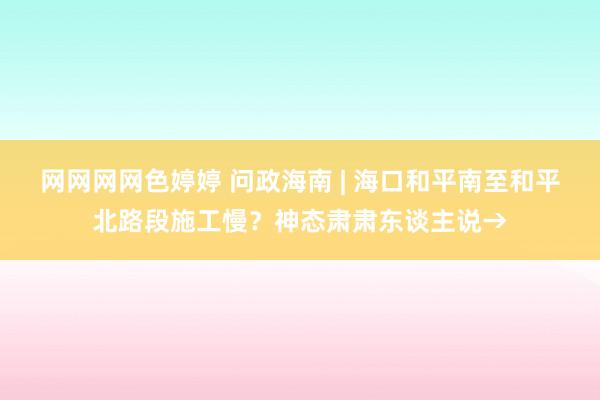 网网网网色婷婷 问政海南 | 海口和平南至和平北路段施工慢？神态肃肃东谈主说→