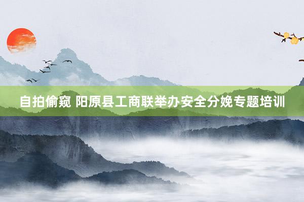 自拍偷窥 阳原县工商联举办安全分娩专题培训