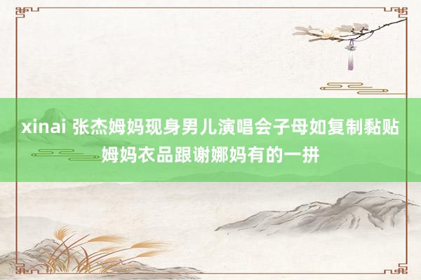 xinai 张杰姆妈现身男儿演唱会子母如复制黏贴姆妈衣品跟谢娜妈有的一拼