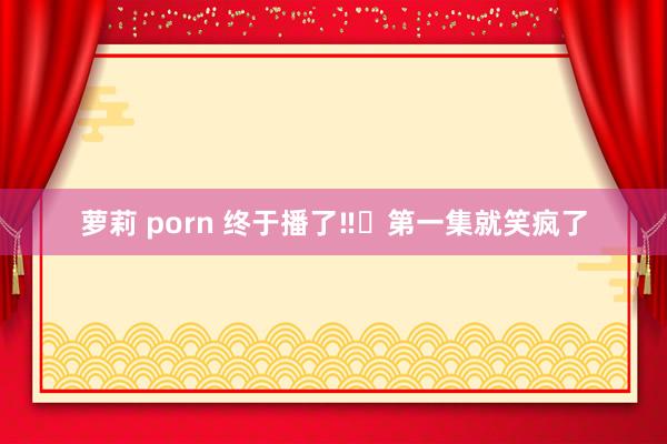 萝莉 porn 终于播了‼️第一集就笑疯了