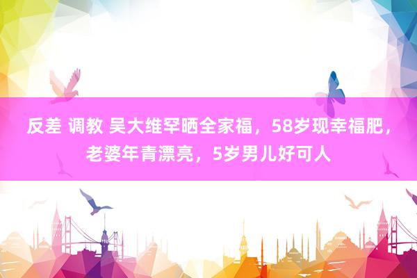 反差 调教 吴大维罕晒全家福，58岁现幸福肥，老婆年青漂亮，5岁男儿好可人