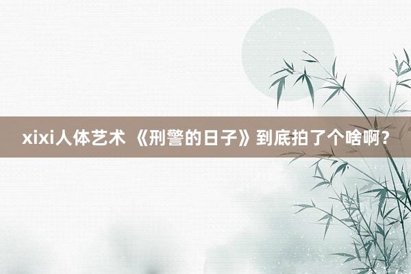 xixi人体艺术 《刑警的日子》到底拍了个啥啊？
