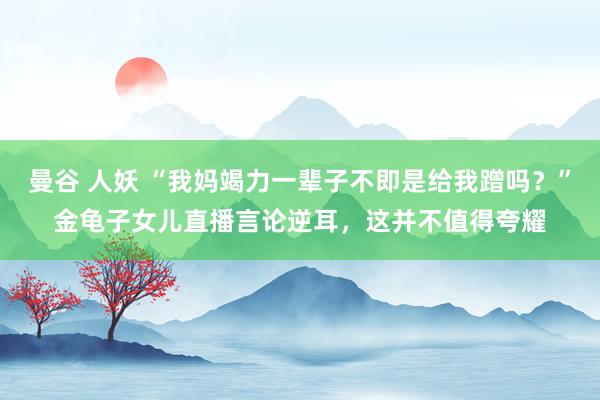 曼谷 人妖 “我妈竭力一辈子不即是给我蹭吗？”金龟子女儿直播言论逆耳，这并不值得夸耀
