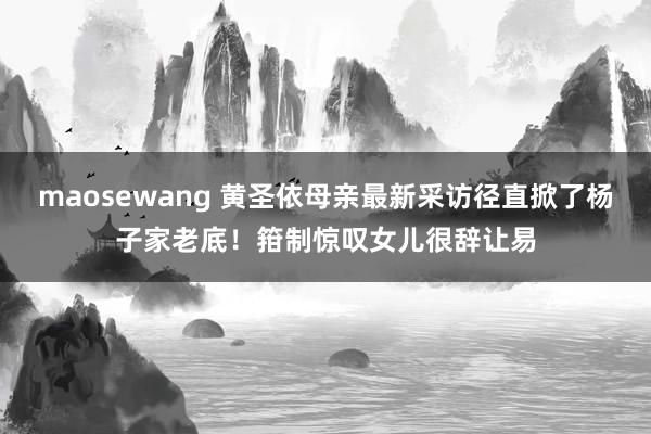 maosewang 黄圣依母亲最新采访径直掀了杨子家老底！箝制惊叹女儿很辞让易
