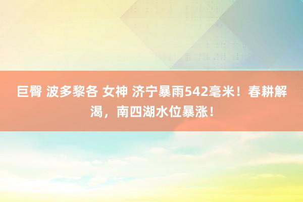 巨臀 波多黎各 女神 济宁暴雨542毫米！春耕解渴，南四湖水位暴涨！
