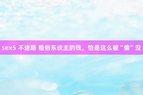 sex5 不迷路 粗俗东谈主的钱，恰是这么被“偷”没