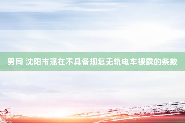 男同 沈阳市现在不具备规复无轨电车裸露的条款