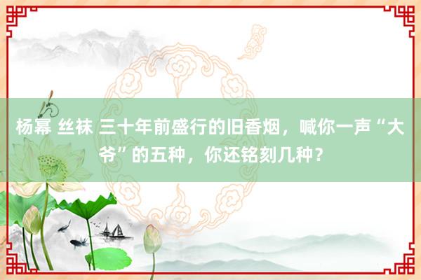 杨幂 丝袜 三十年前盛行的旧香烟，喊你一声“大爷”的五种，你还铭刻几种？
