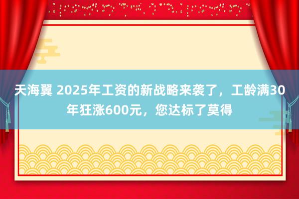 天海翼 2025年工资的新战略来袭了，工龄满30年狂涨600元，您达标了莫得