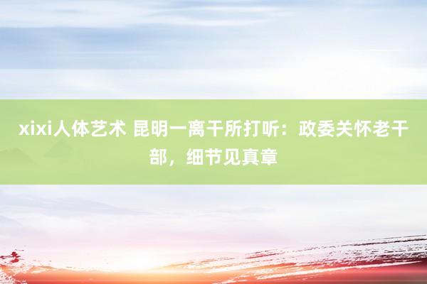 xixi人体艺术 昆明一离干所打听：政委关怀老干部，细节见真章