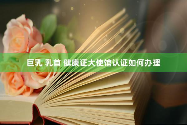 巨乳 乳首 健康证大使馆认证如何办理