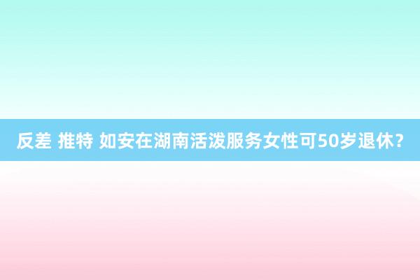反差 推特 如安在湖南活泼服务女性可50岁退休？