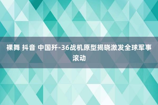 裸舞 抖音 中国歼-36战机原型揭晓激发全球军事滚动