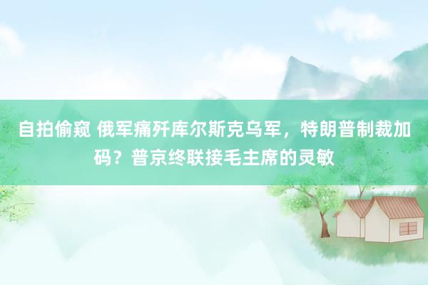 自拍偷窥 俄军痛歼库尔斯克乌军，特朗普制裁加码？普京终联接毛主席的灵敏