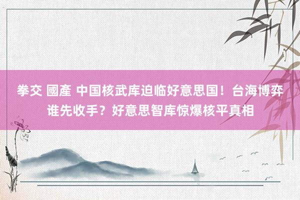 拳交 國產 中国核武库迫临好意思国！台海博弈谁先收手？好意思智库惊爆核平真相