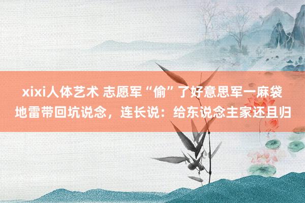 xixi人体艺术 志愿军“偷”了好意思军一麻袋地雷带回坑说念，连长说：给东说念主家还且归