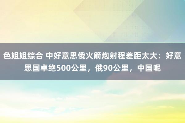 色姐姐综合 中好意思俄火箭炮射程差距太大：好意思国卓绝500公里，俄90公里，中国呢