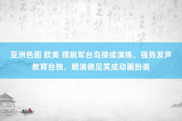 亚洲色图 欧美 摆脱军台岛接续演练，强势发声教育台独，赖清德见笑成动画扮装