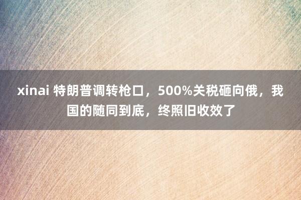 xinai 特朗普调转枪口，500%关税砸向俄，我国的随同到底，终照旧收效了