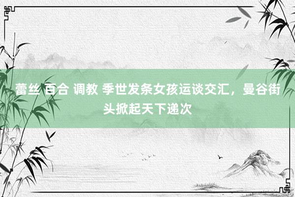 蕾丝 百合 调教 季世发条女孩运谈交汇，曼谷街头掀起天下递次