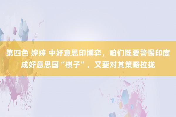 第四色 婷婷 中好意思印博弈，咱们既要警惕印度成好意思国“棋子”，又要对其策略拉拢