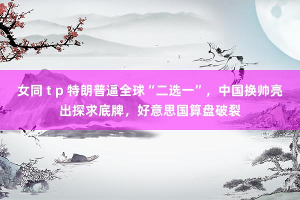 女同 t p 特朗普逼全球“二选一”，中国换帅亮出探求底牌，好意思国算盘破裂