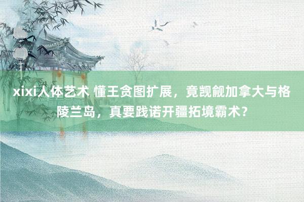 xixi人体艺术 懂王贪图扩展，竟觊觎加拿大与格陵兰岛，真要践诺开疆拓境霸术？