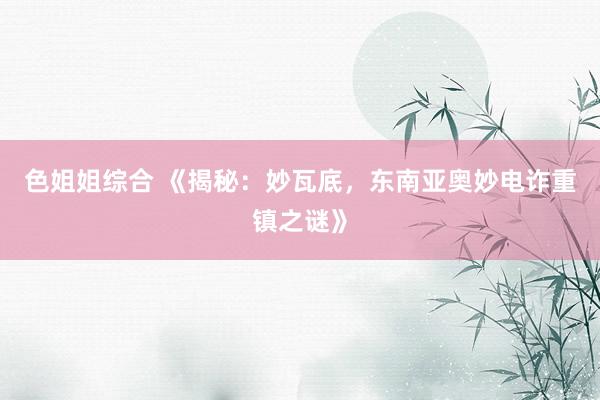 色姐姐综合 《揭秘：妙瓦底，东南亚奥妙电诈重镇之谜》