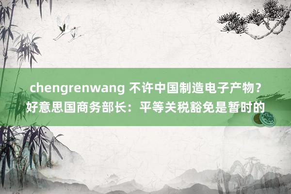 chengrenwang 不许中国制造电子产物？好意思国商务部长：平等关税豁免是暂时的