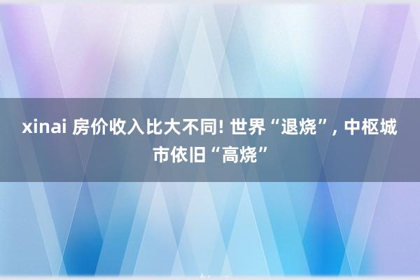xinai 房价收入比大不同! 世界“退烧”， 中枢城市依旧“高烧”