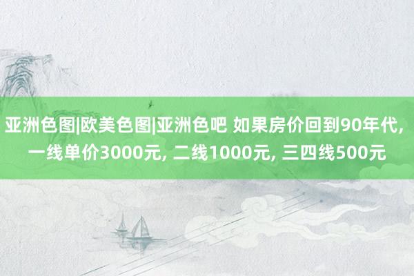 亚洲色图|欧美色图|亚洲色吧 如果房价回到90年代， 一线单价3000元， 二线1000元， 三四线500元