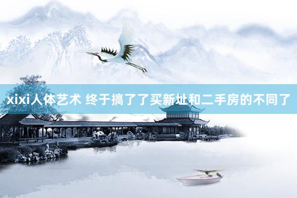 xixi人体艺术 终于搞了了买新址和二手房的不同了
