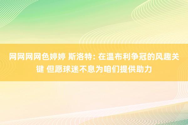 网网网网色婷婷 斯洛特: 在温布利争冠的风趣关键 但愿球迷不息为咱们提供助力