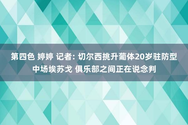 第四色 婷婷 记者: 切尔西挑升葡体20岁驻防型中场埃苏戈 俱乐部之间正在说念判