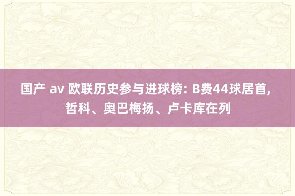 国产 av 欧联历史参与进球榜: B费44球居首， 哲科、奥巴梅扬、卢卡库在列
