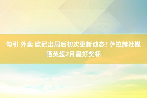 勾引 外卖 欧冠出局后初次更新动态! 萨拉赫社媒晒英超2月最好奖杯