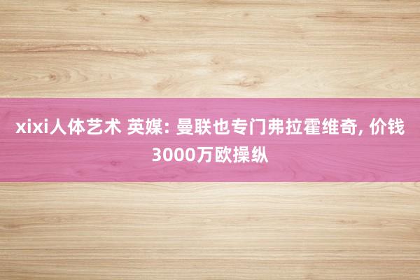 xixi人体艺术 英媒: 曼联也专门弗拉霍维奇， 价钱3000万欧操纵