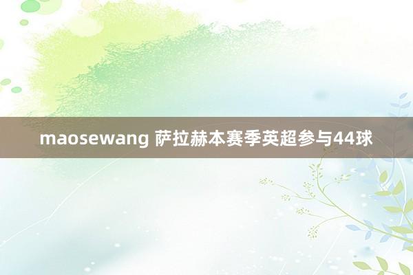 maosewang 萨拉赫本赛季英超参与44球