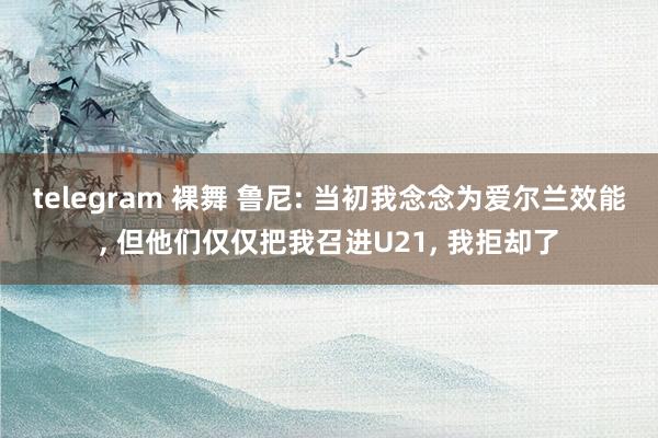 telegram 裸舞 鲁尼: 当初我念念为爱尔兰效能， 但他们仅仅把我召进U21， 我拒却了