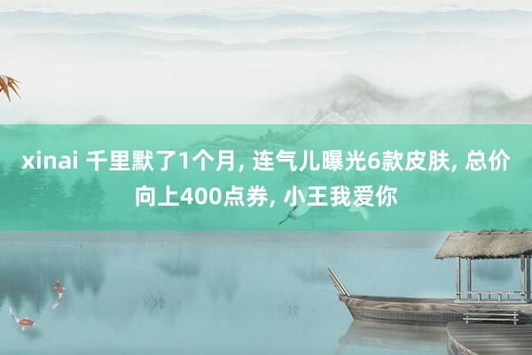 xinai 千里默了1个月， 连气儿曝光6款皮肤， 总价向上400点券， 小王我爱你