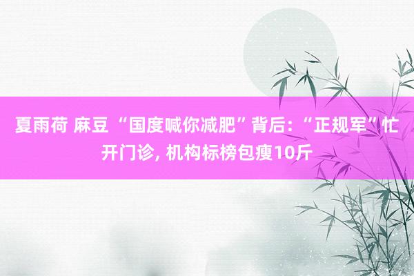 夏雨荷 麻豆 “国度喊你减肥”背后: “正规军”忙开门诊， 机构标榜包瘦10斤