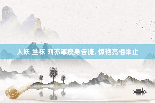 人妖 丝袜 刘亦菲瘦身告捷， 惊艳亮相举止
